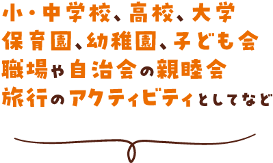 小・中学校、高校、大学、保育園、幼稚園、子ども会、職場や自治会の親睦会、旅行のアクティビティとしてなど