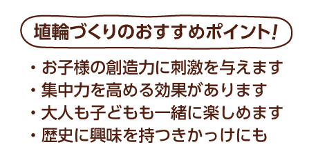埴輪づくりのおすすめポイント！　お子様の創造力に刺激を与えます。集中力を高める効果があります。大人も子どもも一緒に楽しめます。歴史に興味を持つきかっけにも