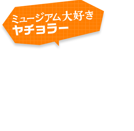 ミュージアム大好きヤチョラー